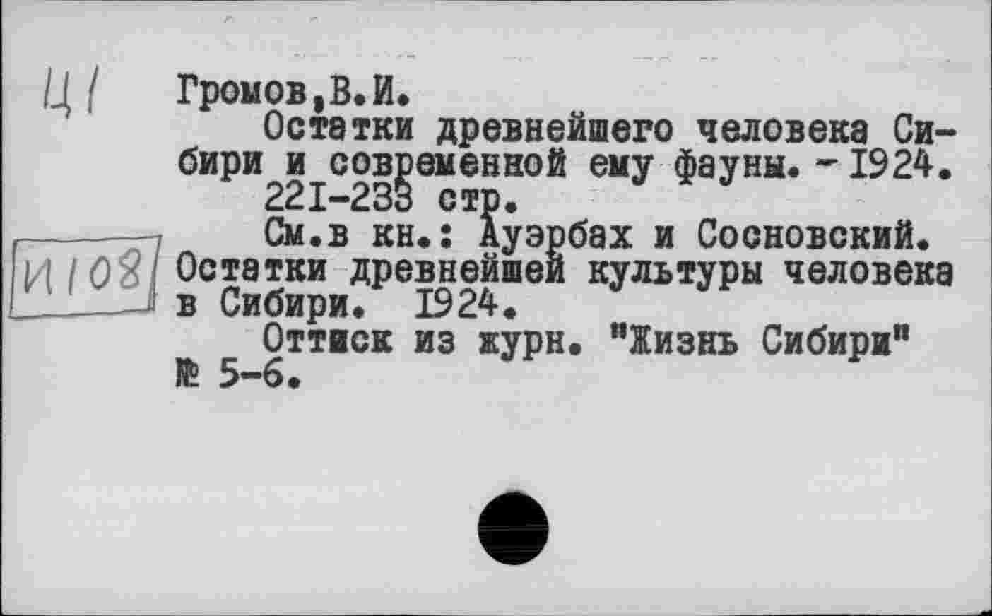 ﻿
Громов,В.И.
Остатки древнейшего человека Сибири и современной ему фауны. -1924, 22I-23B стр.
См.в кн.: Ауэрбах и Сосновский. Остатки древнейшей культуры человека в Сибири. 1924.
Оттиск из журн. "Жизнь Сибири" № 5-6.